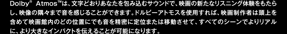 DolbyAtmośAǂ肠ȂݍރTEhŁAf̐VȃXjǑ炵Af̋X܂ŉ邱Ƃł܂Bhr[AgXgp΁Af搧҂͓܂߂ĉfٓ̂ǂ̈ʒuɂł𐸖ɒʂ܂͈ړāAׂẴV[ł胊AɁA傫ȃCpNg`邱Ƃ\ɂȂ܂B