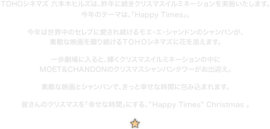 TOHOシネマズ 六本木ヒルズは、昨年に続きクリスマスイルミネーションを実施いたします。今年のテーマは、「Happy Times」。